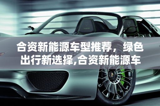 合资新能源车型推荐，绿色出行新选择,合资新能源车型推荐