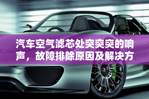 汽车空气滤芯处突突突的响声，故障排除原因及解决方法,空气滤芯处突突突的响,汽车空气滤芯故障排除原因