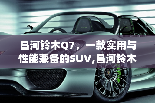昌河铃木Q7，一款实用与性能兼备的SUV,昌河铃木q7怎么样