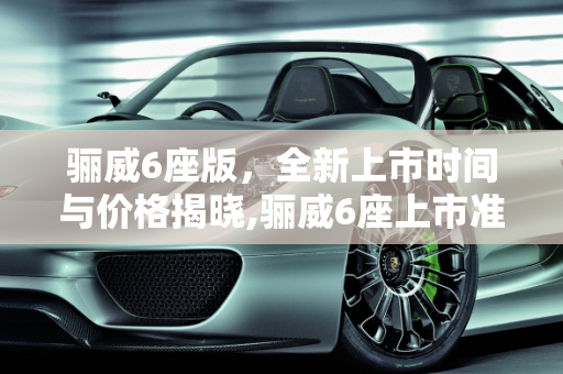 骊威6座版，全新上市时间与价格揭晓,骊威6座上市准确时间价格