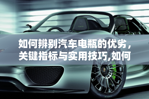 如何辨别汽车电瓶的优劣，关键指标与实用技巧,如何辨别汽车电瓶的优劣，关键指标与实用技巧