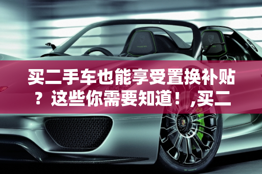 买二手车也能享受置换补贴？这些你需要知道！,买二手车也能享受置换补贴？这些你需要知道！