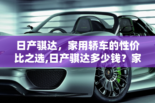 日产骐达，家用轿车的性价比之选,日产骐达多少钱？家用怎么样
