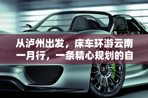 从泸州出发，床车环游云南一月行，一条精心规划的自驾线路,从四川省泸州市出发床车自驾环游云南一个月左右，怎么规划线路