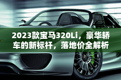 2023款宝马320Li，豪华轿车的新标杆，落地价全解析,320li2023款落地价,320宝马汽车报价