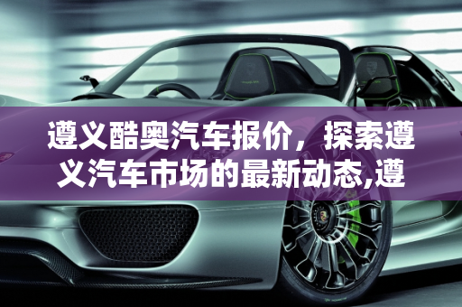 遵义酷奥汽车报价，探索遵义汽车市场的最新动态,遵义酷奥汽车报价,遵义酷奥汽车报价