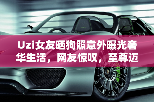 Uzi女友晒狗照意外曝光奢华生活，网友惊叹，至尊迈巴赫价值连城！,Uzi女友晒狗，却意外晒出家中“至尊迈巴赫”，网友：这车至少300W！如何评价