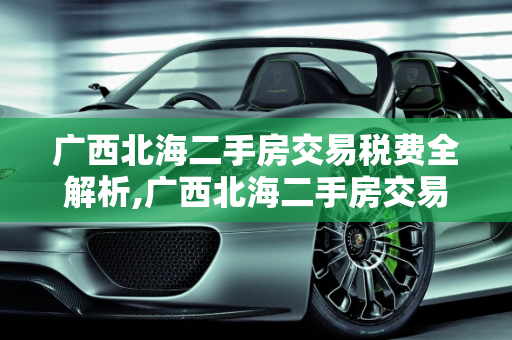 广西北海二手房交易税费全解析,广西北海二手房交易税费