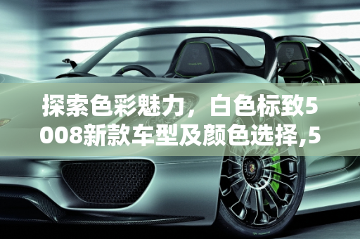 探索色彩魅力，白色标致5008新款车型及颜色选择,5008标致最新款有几款颜色，白色标致5008新款车型