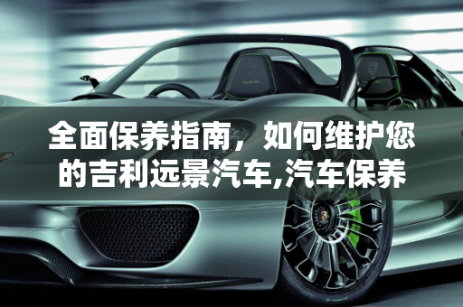 全面保养指南，如何维护您的吉利远景汽车,汽车保养！吉利远景！要怎样保养