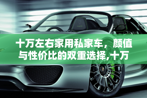 十万左右家用私家车，颜值与性价比的双重选择,十万左右，哪款家用私家车好看且性价比高