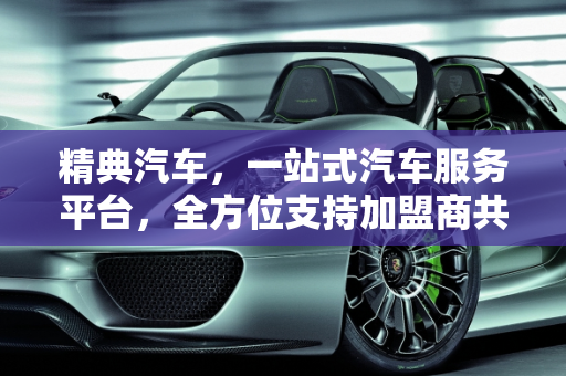 精典汽车，一站式汽车服务平台，全方位支持加盟商共创辉煌,精典汽车，打造一站式汽车服务平台，为加盟商提供全方位支持