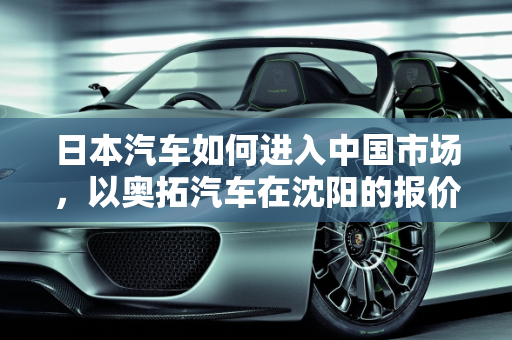日本汽车如何进入中国市场，以奥拓汽车在沈阳的报价为例,日本汽车如何进入中国市场，奥拓汽车报价沈阳