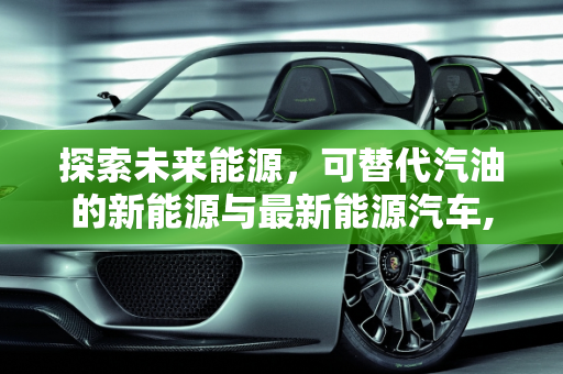 探索未来能源，可替代汽油的新能源与最新能源汽车,可代替汽油的新能源有哪些,最新能源汽车代替汽油