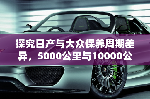 探究日产与大众保养周期差异，5000公里与10000公里的背后真相,为什么日产车的保养周期和大众的差这么大。日产的是5000公里一次，大众的1万公里一次，日产汽车保养哪些坑