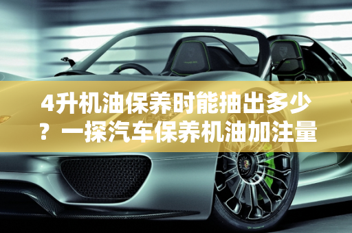 4升机油保养时能抽出多少？一探汽车保养机油加注量表,4升机油保养时能抽出多少，汽车保养机油加注量表