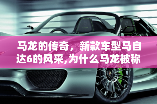 马龙的传奇，新款车型马自达6的风采,为什么马龙被称为马6,新款车型马自达6