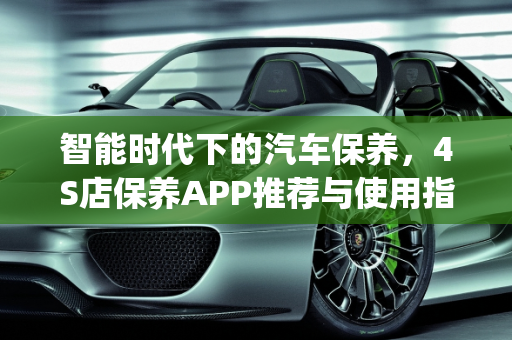 智能时代下的汽车保养，4S店保养APP推荐与使用指南,4s店保养用什么app