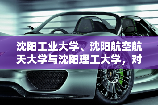 沈阳工业大学、沈阳航空航天大学与沈阳理工大学，对比分析与沈阳跨境埃尔法新款车型,沈阳工业大学，沈阳航天航空大学，沈阳理工大学，哪个比较好，沈阳跨境埃尔法新款车型