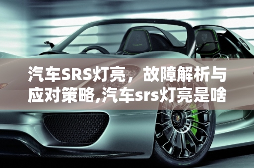 汽车SRS灯亮，故障解析与应对策略,汽车srs灯亮是啥故障，汽车srs灯亮是啥故障