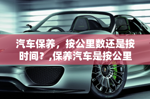 汽车保养，按公里数还是按时间？,保养汽车是按公里保养吗