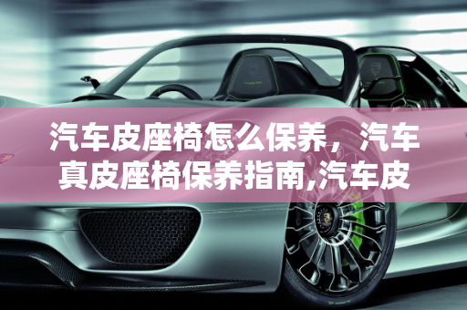 汽车皮座椅怎么保养，汽车真皮座椅保养指南,汽车皮座椅怎么保养，汽车真皮座椅保养