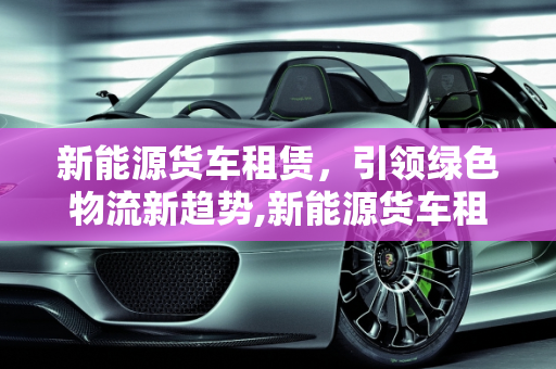 新能源货车租赁，引领绿色物流新趋势,新能源货车租赁怎么做，新能源货车司机
