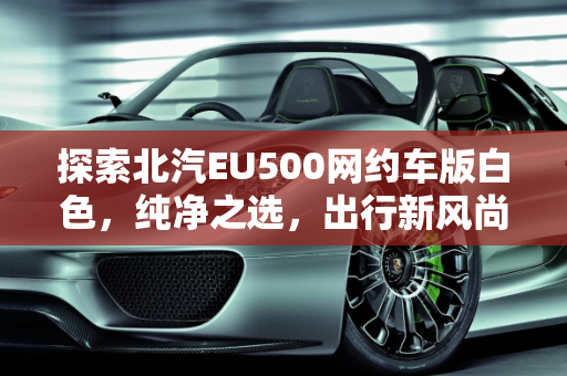 探索北汽EU500网约车版白色，纯净之选，出行新风尚,北汽eu500网约车版白色是什么白