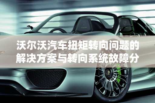 沃尔沃汽车扭矩转向问题的解决方案与转向系统故障分析,沃尔沃如何解决扭矩转向问题,沃尔沃汽车转向系统故障