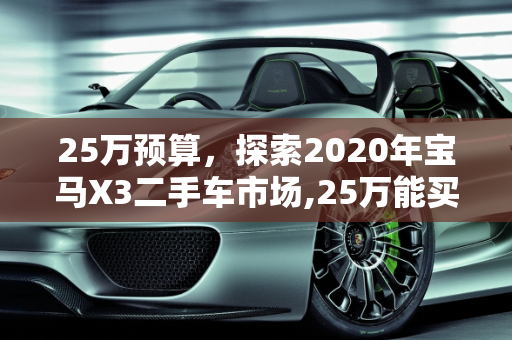 25万预算，探索2020年宝马X3二手车市场,25万能买个几年的x3，二十五万的二手车2020