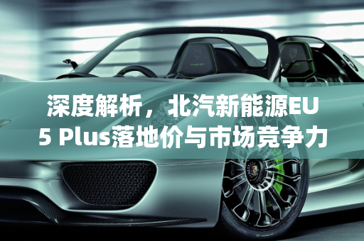 深度解析，北汽新能源EU5 Plus落地价与市场竞争力,北汽新能源eu5plus落地价，北汽新能源汽车报价