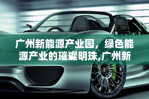 广州新能源产业园，绿色能源产业的璀璨明珠,广州新能源产业园，新能源产业的集聚地