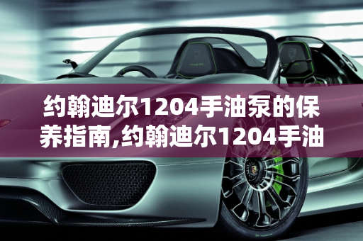约翰迪尔1204手油泵的保养指南,约翰迪尔1204手油泵怎么保养