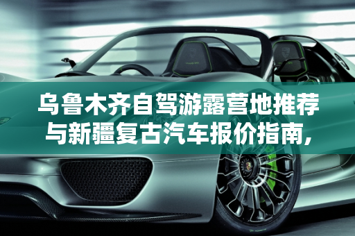 乌鲁木齐自驾游露营地推荐与新疆复古汽车报价指南,乌鲁木齐自驾游露营地推荐,新疆复古汽车报价