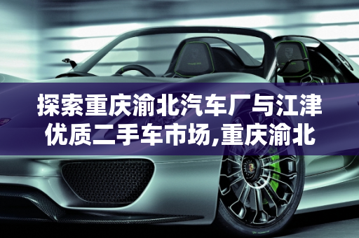 探索重庆渝北汽车厂与江津优质二手车市场,重庆渝北有哪些汽车厂,江津二手车哪家好一点