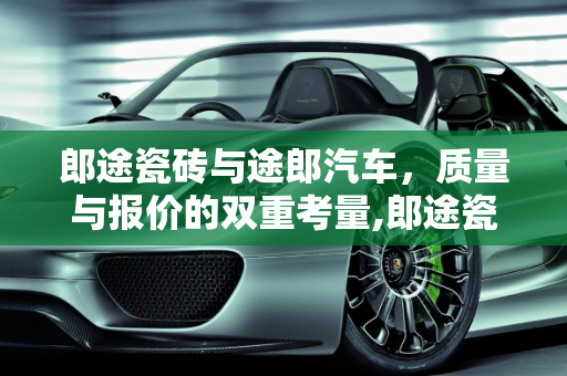 郎途瓷砖与途郎汽车，质量与报价的双重考量,郎途瓷砖质量怎么样，途郎汽车报价
