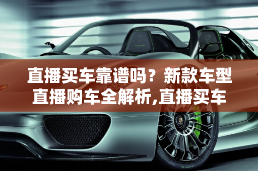 直播买车靠谱吗？新款车型直播购车全解析,直播买车靠谱吗,新款车型直播