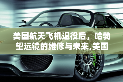 美国航天飞机退役后，哈勃望远镜的维修与未来,美国航天飞机退役了，那么像以前维修卫星的工作，比如哈勃望远镜现在还可以用吗