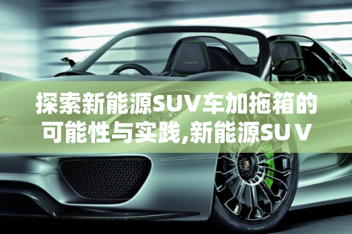 探索新能源SUV车加拖箱的可能性与实践,新能源SUⅤ车可以加拖箱嘛