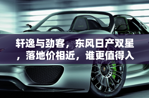 轩逸与劲客，东风日产双星，落地价相近，谁更值得入手？,同是东风日产、轩逸和劲客落地价钱差不多，哪个值得买