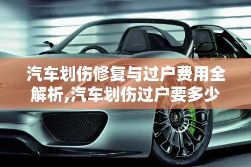 汽车划伤修复与过户费用全解析,汽车划伤过户要多少钱？