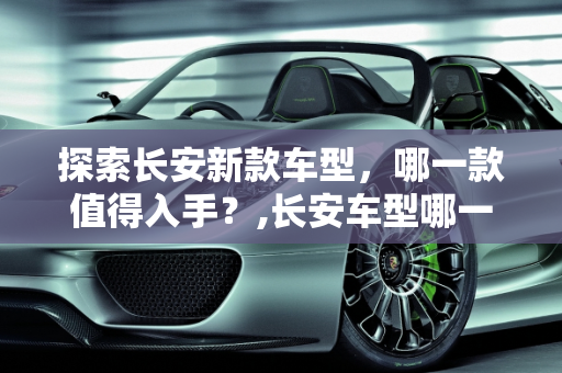 探索长安新款车型，哪一款值得入手？,长安车型哪一款值得入手，长安 新款车型