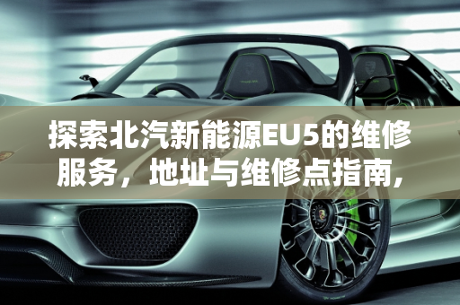 探索北汽新能源EU5的维修服务，地址与维修点指南,北汽新能源eu5一般去哪维修，北汽新能源地址