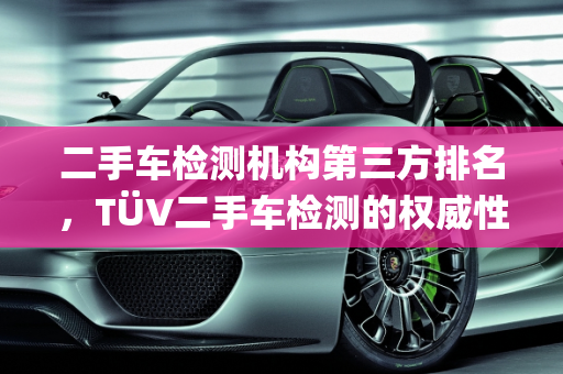 二手车检测机构第三方排名，TÜV二手车检测的权威性分析,二手车检测机构第三方排名，tuv二手车