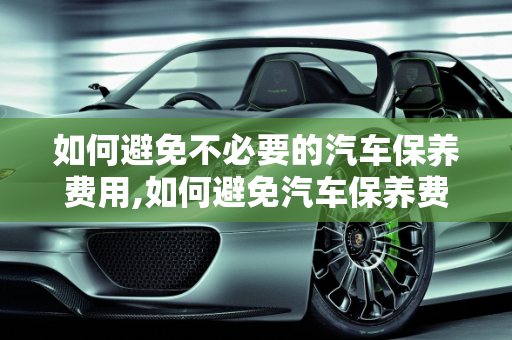 如何避免不必要的汽车保养费用,如何避免汽车保养费用,如何避免汽车保养费用