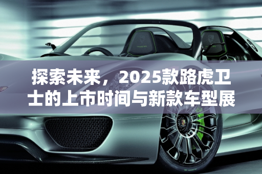 探索未来，2025款路虎卫士的上市时间与新款车型展望,路虎卫士2025款多久上市,看路虎新款车型