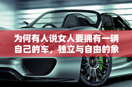为何有人说女人要拥有一辆自己的车，独立与自由的象征,为何有人说女人要拥有一辆自己的车
