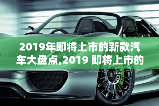 2019年即将上市的新款汽车大盘点,2019 即将上市的新款汽车大盘点