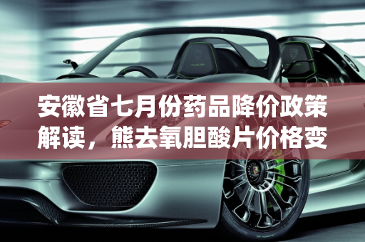 安徽省七月份药品降价政策解读，熊去氧胆酸片价格变动及mg新款车型低价策略,安徽省七月份药品能否降价，降价后熊去氧胆酸片多少钱一盒，mg新款车型低价