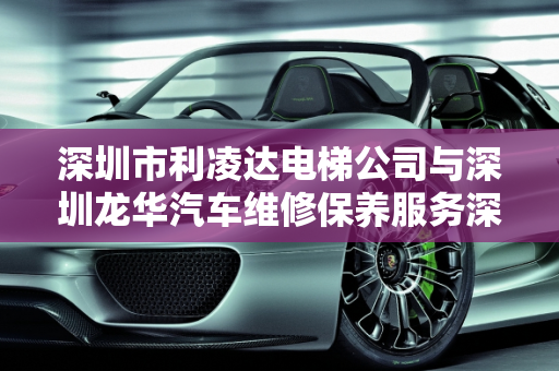 深圳市利凌达电梯公司与深圳龙华汽车维修保养服务深度解析,深圳市利凌达电梯怎么样，深圳龙华汽车维修保养